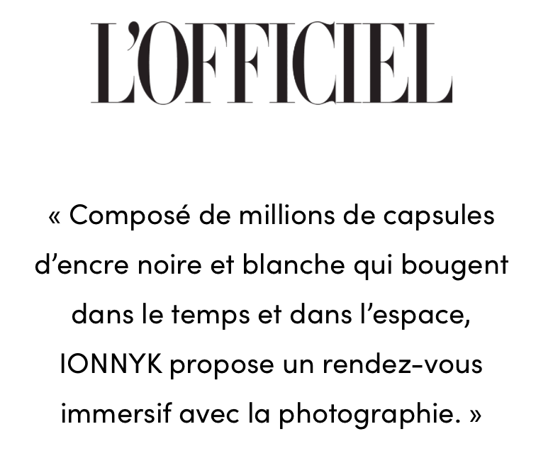 Avis L'Officiel Composé de millions de capsules d'encre noire et blanche qui bougent dans le temps et dans l'espace, IONNYK propose un rendez-vous immersif avec la photographie